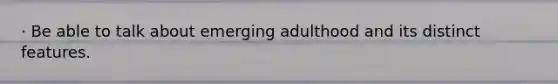 · Be able to talk about emerging adulthood and its distinct features.