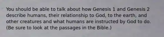 You should be able to talk about how Genesis 1 and Genesis 2 describe humans, their relationship to God, to the earth, and other creatures and what humans are instructed by God to do. (Be sure to look at the passages in the Bible.)