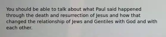 You should be able to talk about what Paul said happened through the death and resurrection of Jesus and how that changed the relationship of Jews and Gentiles with God and with each other.