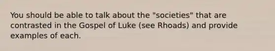 You should be able to talk about the "societies" that are contrasted in the Gospel of Luke (see Rhoads) and provide examples of each.