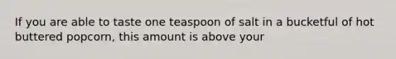 If you are able to taste one teaspoon of salt in a bucketful of hot buttered popcorn, this amount is above your