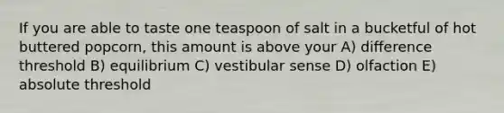 If you are able to taste one teaspoon of salt in a bucketful of hot buttered popcorn, this amount is above your A) difference threshold B) equilibrium C) vestibular sense D) olfaction E) absolute threshold