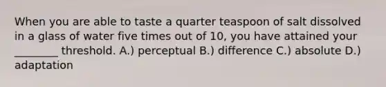 When you are able to taste a quarter teaspoon of salt dissolved in a glass of water five times out of 10, you have attained your ________ threshold. A.) perceptual B.) difference C.) absolute D.) adaptation