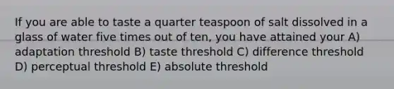 If you are able to taste a quarter teaspoon of salt dissolved in a glass of water five times out of ten, you have attained your A) adaptation threshold B) taste threshold C) difference threshold D) perceptual threshold E) absolute threshold