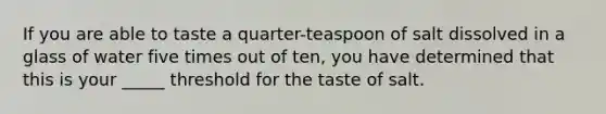 If you are able to taste a quarter-teaspoon of salt dissolved in a glass of water five times out of ten, you have determined that this is your _____ threshold for the taste of salt.