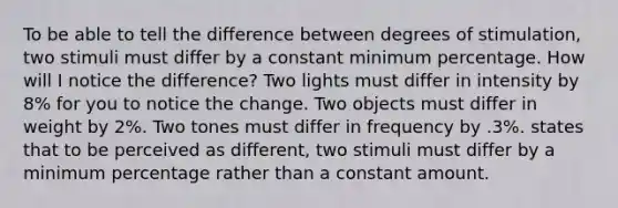 To be able to tell the difference between degrees of stimulation, two stimuli must differ by a constant minimum percentage. How will I notice the difference? Two lights must differ in intensity by 8% for you to notice the change. Two objects must differ in weight by 2%. Two tones must differ in frequency by .3%. states that to be perceived as different, two stimuli must differ by a minimum percentage rather than a constant amount.