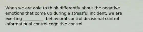 When we are able to think differently about the negative emotions that come up during a stressful incident, we are exerting __________. behavioral control decisional control informational control cognitive control