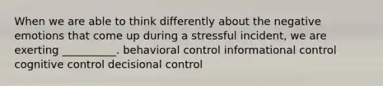 When we are able to think differently about the negative emotions that come up during a stressful incident, we are exerting __________. behavioral control informational control cognitive control decisional control