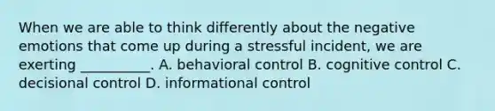 When we are able to think differently about the negative emotions that come up during a stressful incident, we are exerting __________. A. behavioral control B. cognitive control C. decisional control D. informational control