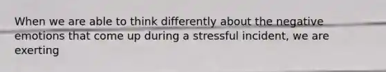 When we are able to think differently about the negative emotions that come up during a stressful incident, we are exerting