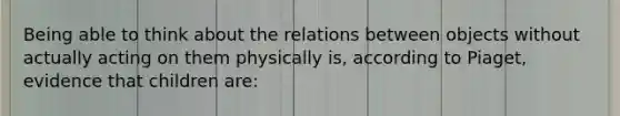 Being able to think about the relations between objects without actually acting on them physically is, according to Piaget, evidence that children are: