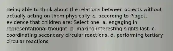 Being able to think about the relations between objects without actually acting on them physically is, according to Piaget, evidence that children are: Select one: a. engaging in representational thought. b. making interesting sights last. c. coordinating secondary circular reactions. d. performing tertiary circular reactions