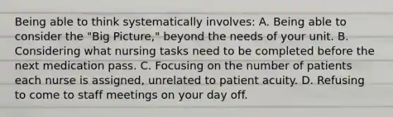 Being able to think systematically involves: A. Being able to consider the "Big Picture," beyond the needs of your unit. B. Considering what nursing tasks need to be completed before the next medication pass. C. Focusing on the number of patients each nurse is assigned, unrelated to patient acuity. D. Refusing to come to staff meetings on your day off.