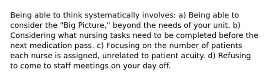 Being able to think systematically involves: a) Being able to consider the "Big Picture," beyond the needs of your unit. b) Considering what nursing tasks need to be completed before the next medication pass. c) Focusing on the number of patients each nurse is assigned, unrelated to patient acuity. d) Refusing to come to staff meetings on your day off.