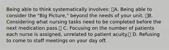 Being able to think systematically involves: A. Being able to consider the "Big Picture," beyond the needs of your unit. B. Considering what nursing tasks need to be completed before the next medication pass. C. Focusing on the number of patients each nurse is assigned, unrelated to patient acuity. D. Refusing to come to staff meetings on your day off.