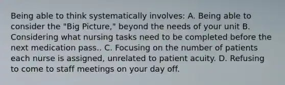 Being able to think systematically involves: A. Being able to consider the "Big Picture," beyond the needs of your unit B. Considering what nursing tasks need to be completed before the next medication pass.. C. Focusing on the number of patients each nurse is assigned, unrelated to patient acuity. D. Refusing to come to staff meetings on your day off.