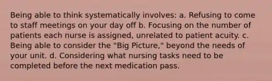 Being able to think systematically involves: a. Refusing to come to staff meetings on your day off b. Focusing on the number of patients each nurse is assigned, unrelated to patient acuity. c. Being able to consider the "Big Picture," beyond the needs of your unit. d. Considering what nursing tasks need to be completed before the next medication pass.