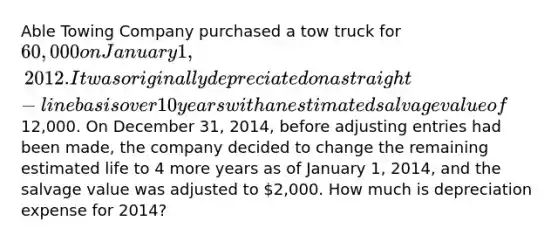 Able Towing Company purchased a tow truck for 60,000 on January 1, 2012. It was originally depreciated on a straight-line basis over 10 years with an estimated salvage value of12,000. On December 31, 2014, before adjusting entries had been made, the company decided to change the remaining estimated life to 4 more years as of January 1, 2014, and the salvage value was adjusted to 2,000. How much is depreciation expense for 2014?