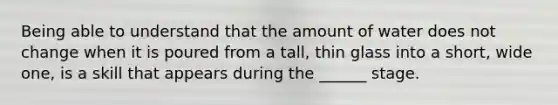 Being able to understand that the amount of water does not change when it is poured from a tall, thin glass into a short, wide one, is a skill that appears during the ______ stage.