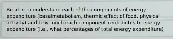 Be able to understand each of the components of energy expenditure (basalmetabolism, thermic effect of food, physical activity) and how much each component contributes to energy expenditure (i.e., what percentages of total energy expenditure)