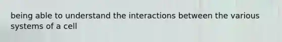 being able to understand the interactions between the various systems of a cell