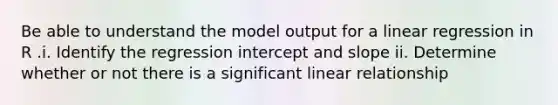 Be able to understand the model output for a linear regression in R .i. Identify the regression intercept and slope ii. Determine whether or not there is a significant linear relationship