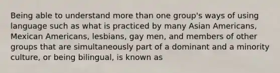 Being able to understand more than one group's ways of using language such as what is practiced by many Asian Americans, Mexican Americans, lesbians, gay men, and members of other groups that are simultaneously part of a dominant and a minority culture, or being bilingual, is known as