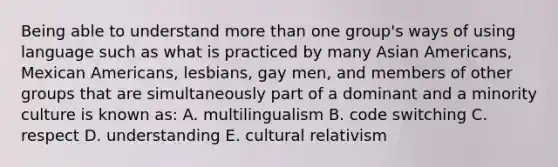 Being able to understand more than one group's ways of using language such as what is practiced by many Asian Americans, Mexican Americans, lesbians, gay men, and members of other groups that are simultaneously part of a dominant and a minority culture is known as: A. multilingualism B. code switching C. respect D. understanding E. cultural relativism