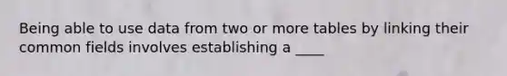 Being able to use data from two or more tables by linking their common fields involves establishing a ____