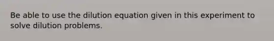 Be able to use the dilution equation given in this experiment to solve dilution problems.