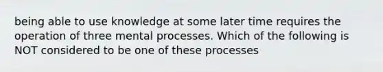 being able to use knowledge at some later time requires the operation of three mental processes. Which of the following is NOT considered to be one of these processes