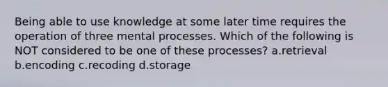 Being able to use knowledge at some later time requires the operation of three mental processes. Which of the following is NOT considered to be one of these processes? a.retrieval b.encoding c.recoding d.storage