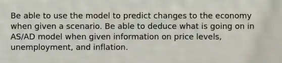 Be able to use the model to predict changes to the economy when given a scenario. Be able to deduce what is going on in AS/AD model when given information on price levels, unemployment, and inflation.