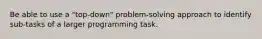 Be able to use a "top-down" problem-solving approach to identify sub-tasks of a larger programming task.