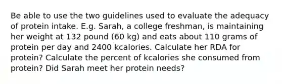 Be able to use the two guidelines used to evaluate the adequacy of protein intake. E.g. Sarah, a college freshman, is maintaining her weight at 132 pound (60 kg) and eats about 110 grams of protein per day and 2400 kcalories. Calculate her RDA for protein? Calculate the percent of kcalories she consumed from protein? Did Sarah meet her protein needs?