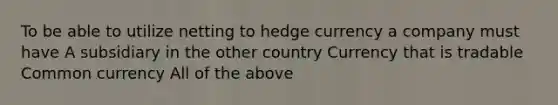 To be able to utilize netting to hedge currency a company must have A subsidiary in the other country Currency that is tradable Common currency All of the above