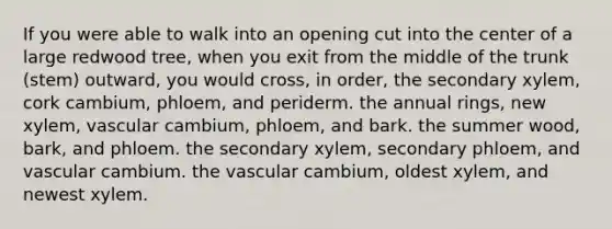 If you were able to walk into an opening cut into the center of a large redwood tree, when you exit from the middle of the trunk (stem) outward, you would cross, in order, the secondary xylem, cork cambium, phloem, and periderm. the annual rings, new xylem, vascular cambium, phloem, and bark. the summer wood, bark, and phloem. the secondary xylem, secondary phloem, and vascular cambium. the vascular cambium, oldest xylem, and newest xylem.