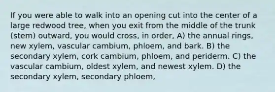 If you were able to walk into an opening cut into the center of a large redwood tree, when you exit from the middle of the trunk (stem) outward, you would cross, in order, A) the annual rings, new xylem, vascular cambium, phloem, and bark. B) the secondary xylem, cork cambium, phloem, and periderm. C) the vascular cambium, oldest xylem, and newest xylem. D) the secondary xylem, secondary phloem,