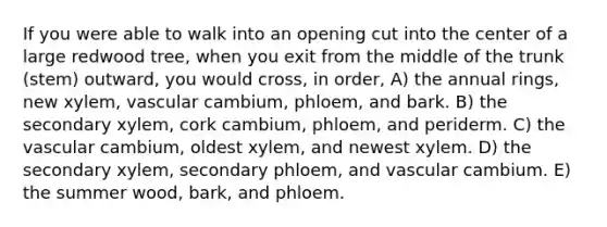 If you were able to walk into an opening cut into the center of a large redwood tree, when you exit from the middle of the trunk (stem) outward, you would cross, in order, A) the annual rings, new xylem, vascular cambium, phloem, and bark. B) the secondary xylem, cork cambium, phloem, and periderm. C) the vascular cambium, oldest xylem, and newest xylem. D) the secondary xylem, secondary phloem, and vascular cambium. E) the summer wood, bark, and phloem.