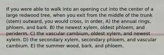 If you were able to walk into an opening cut into the center of a large redwood tree, when you exit from the middle of the trunk (stem) outward, you would cross, in order, A) the annual rings, phloem, and bark. B) the newest xylem, oldest phloem, and periderm. C) the vascular cambium, oldest xylem, and newest xylem. D) the secondary xylem, secondary phloem, and vascular cambium. E) the summer wood, bark, and phloem.