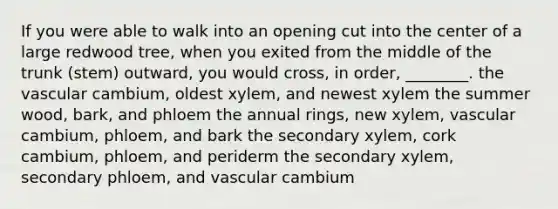 If you were able to walk into an opening cut into the center of a large redwood tree, when you exited from the middle of the trunk (stem) outward, you would cross, in order, ________. the vascular cambium, oldest xylem, and newest xylem the summer wood, bark, and phloem the annual rings, new xylem, vascular cambium, phloem, and bark the secondary xylem, cork cambium, phloem, and periderm the secondary xylem, secondary phloem, and vascular cambium