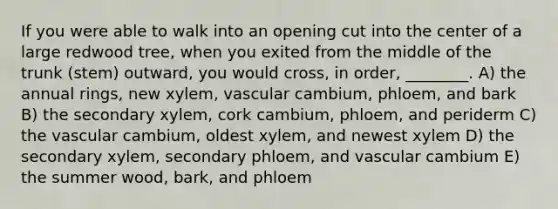 If you were able to walk into an opening cut into the center of a large redwood tree, when you exited from the middle of the trunk (stem) outward, you would cross, in order, ________. A) the annual rings, new xylem, vascular cambium, phloem, and bark B) the secondary xylem, cork cambium, phloem, and periderm C) the vascular cambium, oldest xylem, and newest xylem D) the secondary xylem, secondary phloem, and vascular cambium E) the summer wood, bark, and phloem