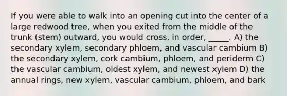 If you were able to walk into an opening cut into the center of a large redwood tree, when you exited from the middle of the trunk (stem) outward, you would cross, in order, _____. A) the secondary xylem, secondary phloem, and vascular cambium B) the secondary xylem, cork cambium, phloem, and periderm C) the vascular cambium, oldest xylem, and newest xylem D) the annual rings, new xylem, vascular cambium, phloem, and bark