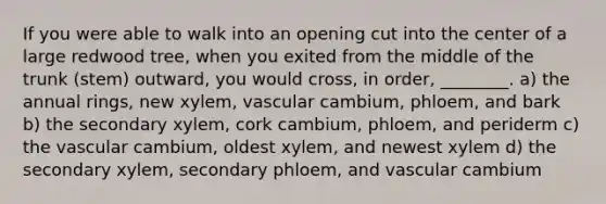 If you were able to walk into an opening cut into the center of a large redwood tree, when you exited from the middle of the trunk (stem) outward, you would cross, in order, ________. a) the annual rings, new xylem, vascular cambium, phloem, and bark b) the secondary xylem, cork cambium, phloem, and periderm c) the vascular cambium, oldest xylem, and newest xylem d) the secondary xylem, secondary phloem, and vascular cambium