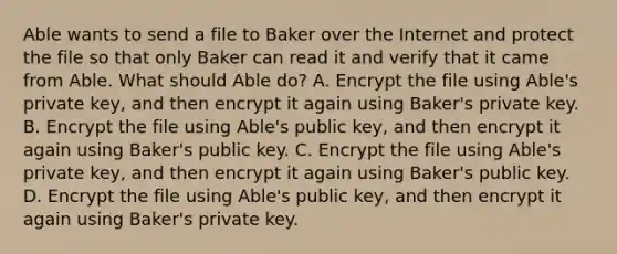 Able wants to send a file to Baker over the Internet and protect the file so that only Baker can read it and verify that it came from Able. What should Able do? A. Encrypt the file using Able's private key, and then encrypt it again using Baker's private key. B. Encrypt the file using Able's public key, and then encrypt it again using Baker's public key. C. Encrypt the file using Able's private key, and then encrypt it again using Baker's public key. D. Encrypt the file using Able's public key, and then encrypt it again using Baker's private key.