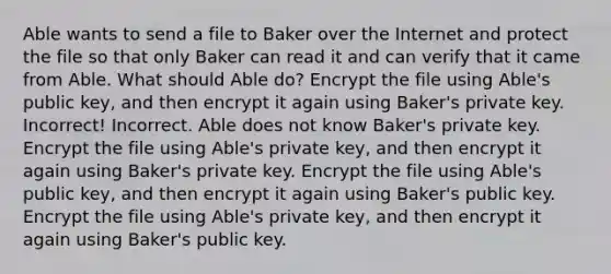 Able wants to send a file to Baker over the Internet and protect the file so that only Baker can read it and can verify that it came from Able. What should Able do? Encrypt the file using Able's public key, and then encrypt it again using Baker's private key. Incorrect! Incorrect. Able does not know Baker's private key. Encrypt the file using Able's private key, and then encrypt it again using Baker's private key. Encrypt the file using Able's public key, and then encrypt it again using Baker's public key. Encrypt the file using Able's private key, and then encrypt it again using Baker's public key.