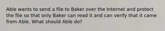 Able wants to send a file to Baker over the Internet and protect the file so that only Baker can read it and can verify that it came from Able. What should Able do?