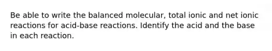 Be able to write the balanced molecular, total ionic and net ionic reactions for acid-base reactions. Identify the acid and the base in each reaction.