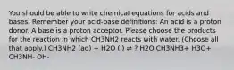 You should be able to write chemical equations for acids and bases. Remember your acid-base definitions: An acid is a proton donor. A base is a proton acceptor. Please choose the products for the reaction in which CH3NH2 reacts with water. (Choose all that apply.) CH3NH2 (aq) + H2O (l) ⇌ ? H2O CH3NH3+ H3O+ CH3NH- OH-