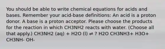 You should be able to write chemical equations for acids and bases. Remember your acid-base definitions: An acid is a proton donor. A base is a proton acceptor. Please choose the products for the reaction in which CH3NH2 reacts with water. (Choose all that apply.) CH3NH2 (aq) + H2O (l) ⇌ ? H2O CH3NH3+ H3O+ CH3NH- OH-